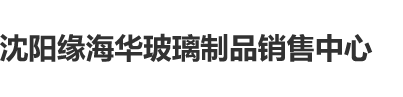 黄色日本日逼沈阳缘海华玻璃制品销售中心